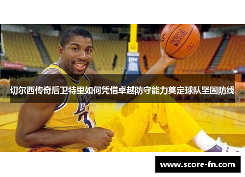切尔西传奇后卫特里如何凭借卓越防守能力奠定球队坚固防线