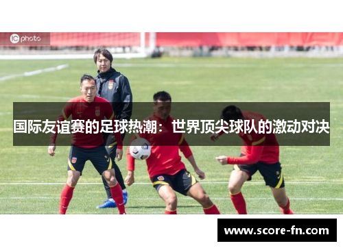国际友谊赛的足球热潮：世界顶尖球队的激动对决