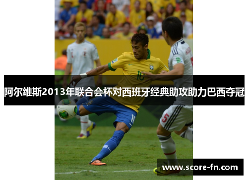 阿尔维斯2013年联合会杯对西班牙经典助攻助力巴西夺冠