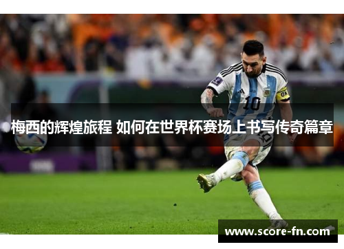 梅西的辉煌旅程 如何在世界杯赛场上书写传奇篇章