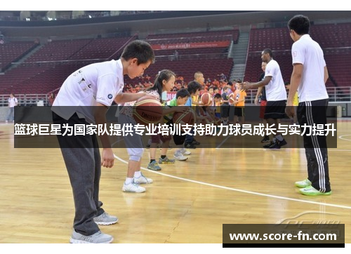 篮球巨星为国家队提供专业培训支持助力球员成长与实力提升