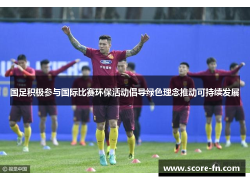 国足积极参与国际比赛环保活动倡导绿色理念推动可持续发展