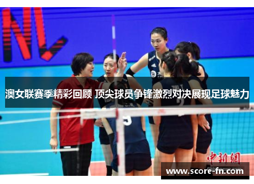 澳女联赛季精彩回顾 顶尖球员争锋激烈对决展现足球魅力