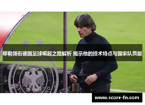 穆勒领衔德国足球崛起之路解析 揭示他的技术特点与国家队贡献