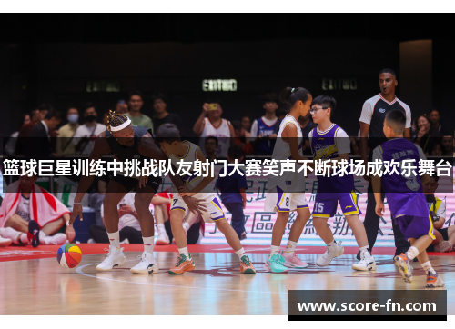 篮球巨星训练中挑战队友射门大赛笑声不断球场成欢乐舞台