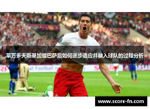 莱万多夫斯基加盟巴萨后如何逐步适应并融入球队的过程分析