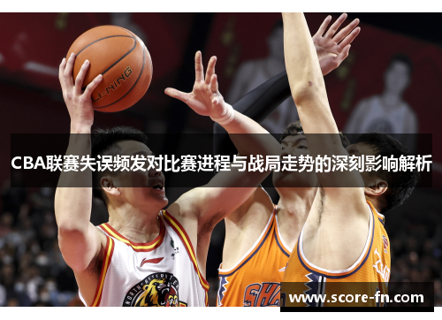 CBA联赛失误频发对比赛进程与战局走势的深刻影响解析