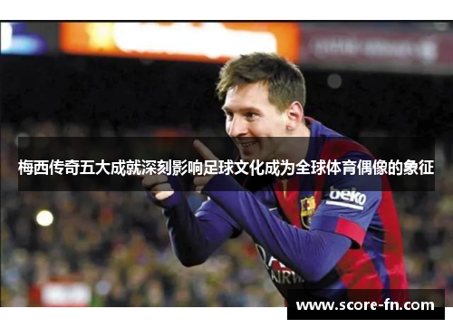 梅西传奇五大成就深刻影响足球文化成为全球体育偶像的象征