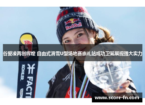 谷爱凌再创辉煌 自由式滑雪U型场地赛崇礼站成功卫冕展现强大实力