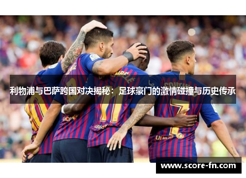 利物浦与巴萨跨国对决揭秘：足球豪门的激情碰撞与历史传承