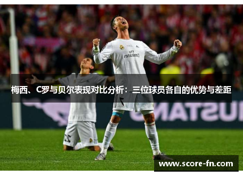 梅西、C罗与贝尔表现对比分析：三位球员各自的优势与差距
