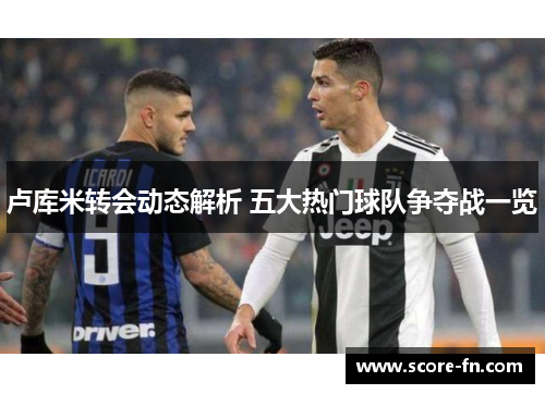 卢库米转会动态解析 五大热门球队争夺战一览