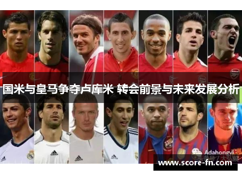 国米与皇马争夺卢库米 转会前景与未来发展分析