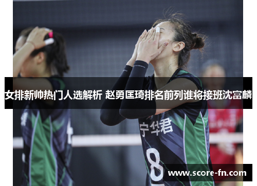 女排新帅热门人选解析 赵勇匡琦排名前列谁将接班沈富麟