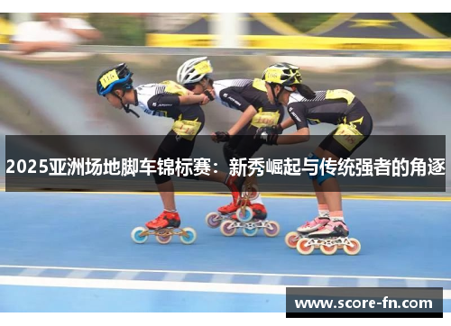 2025亚洲场地脚车锦标赛：新秀崛起与传统强者的角逐