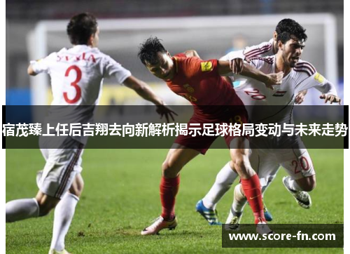 宿茂臻上任后吉翔去向新解析揭示足球格局变动与未来走势