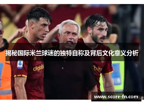 揭秘国际米兰球迷的独特自称及背后文化意义分析