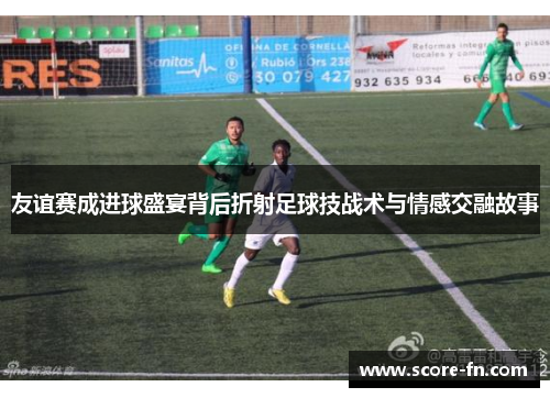 友谊赛成进球盛宴背后折射足球技战术与情感交融故事