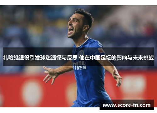 扎哈维退役引发球迷遗憾与反思 他在中国足坛的影响与未来挑战