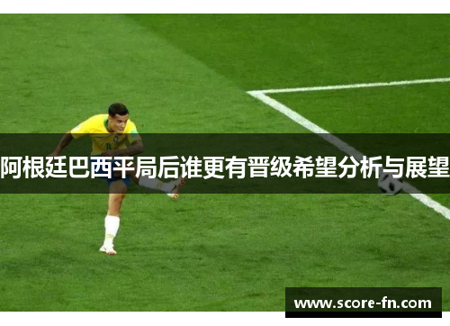阿根廷巴西平局后谁更有晋级希望分析与展望